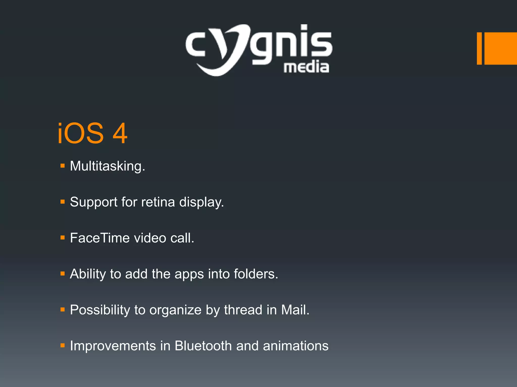 iOS 4
 Multitasking.
 Support for retina display.
 FaceTime video call.

 Ability to add the apps into folders.
 Possibility to organize by thread in Mail.
 Improvements in Bluetooth and animations

 