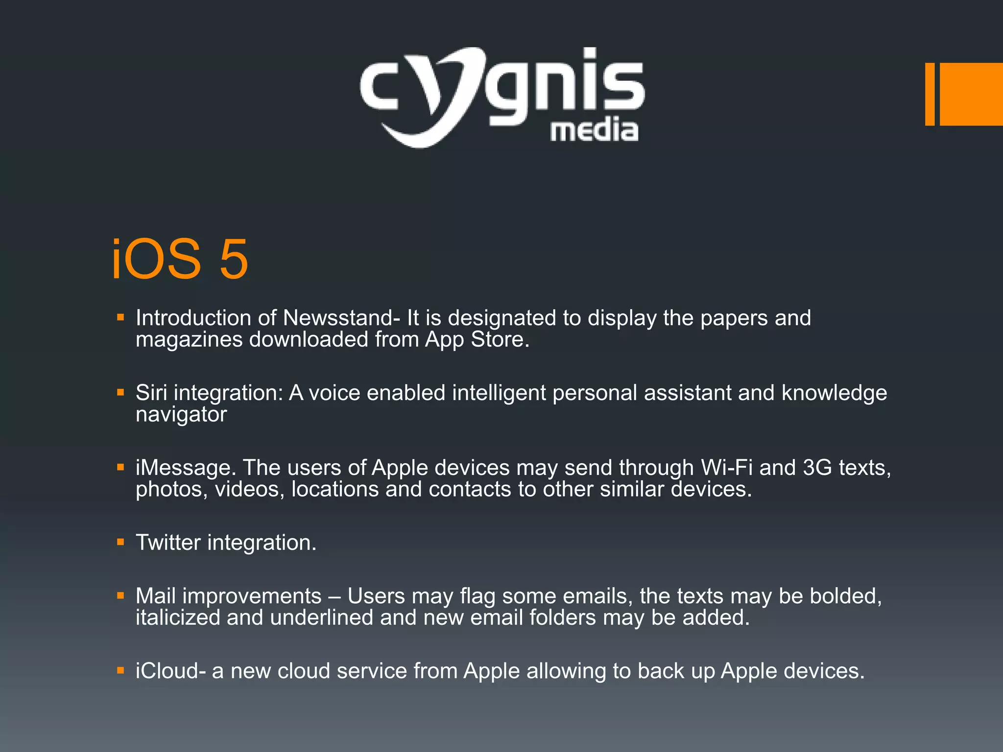 iOS 5
 Introduction of Newsstand- It is designated to display the papers and
magazines downloaded from App Store.
 Siri integration: A voice enabled intelligent personal assistant and knowledge
navigator
 iMessage. The users of Apple devices may send through Wi-Fi and 3G texts,
photos, videos, locations and contacts to other similar devices.
 Twitter integration.
 Mail improvements – Users may flag some emails, the texts may be bolded,
italicized and underlined and new email folders may be added.
 iCloud- a new cloud service from Apple allowing to back up Apple devices.

 