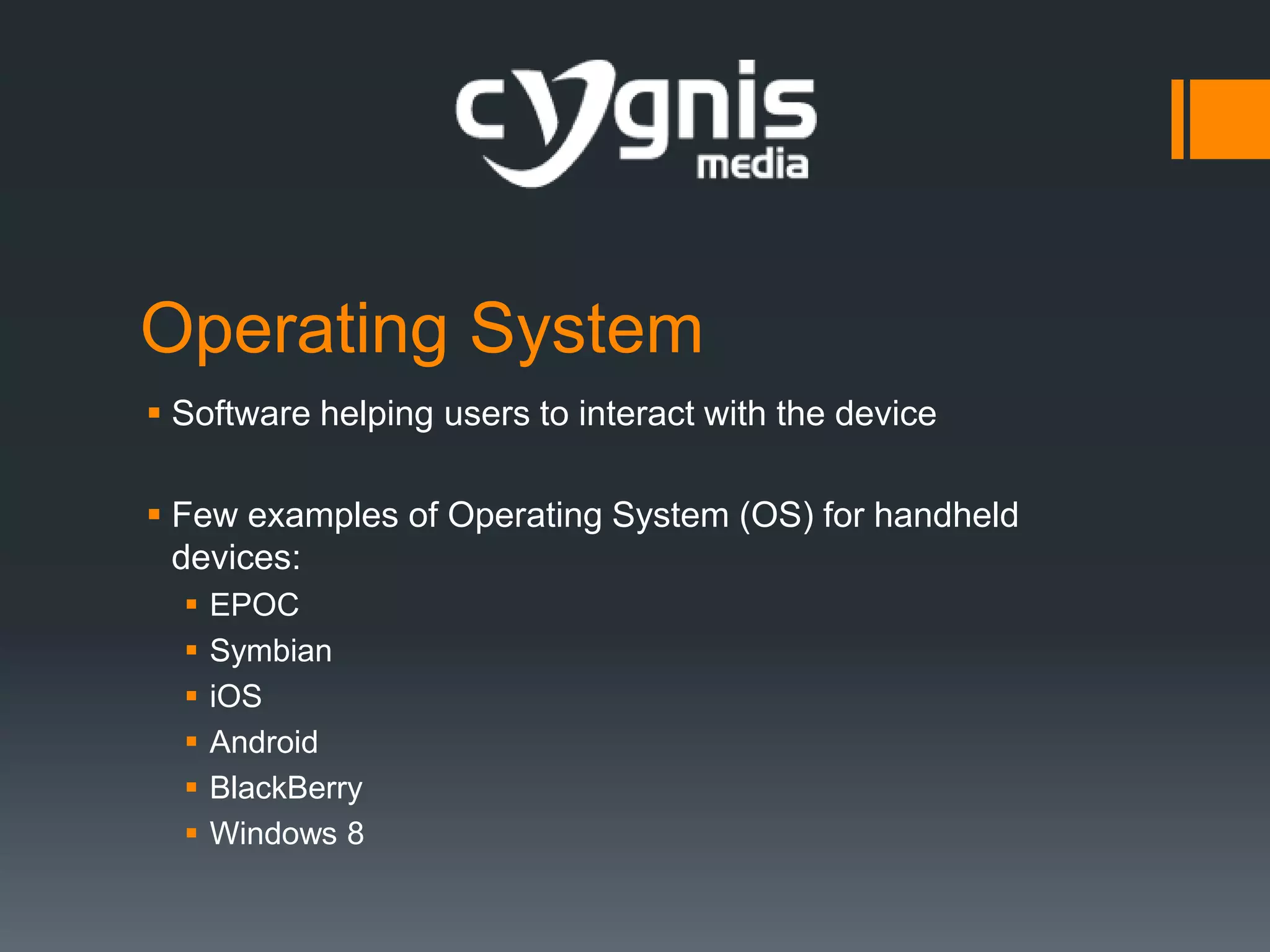 Operating System
 Software helping users to interact with the device
 Few examples of Operating System (OS) for handheld
devices:







EPOC
Symbian
iOS
Android
BlackBerry
Windows 8

 