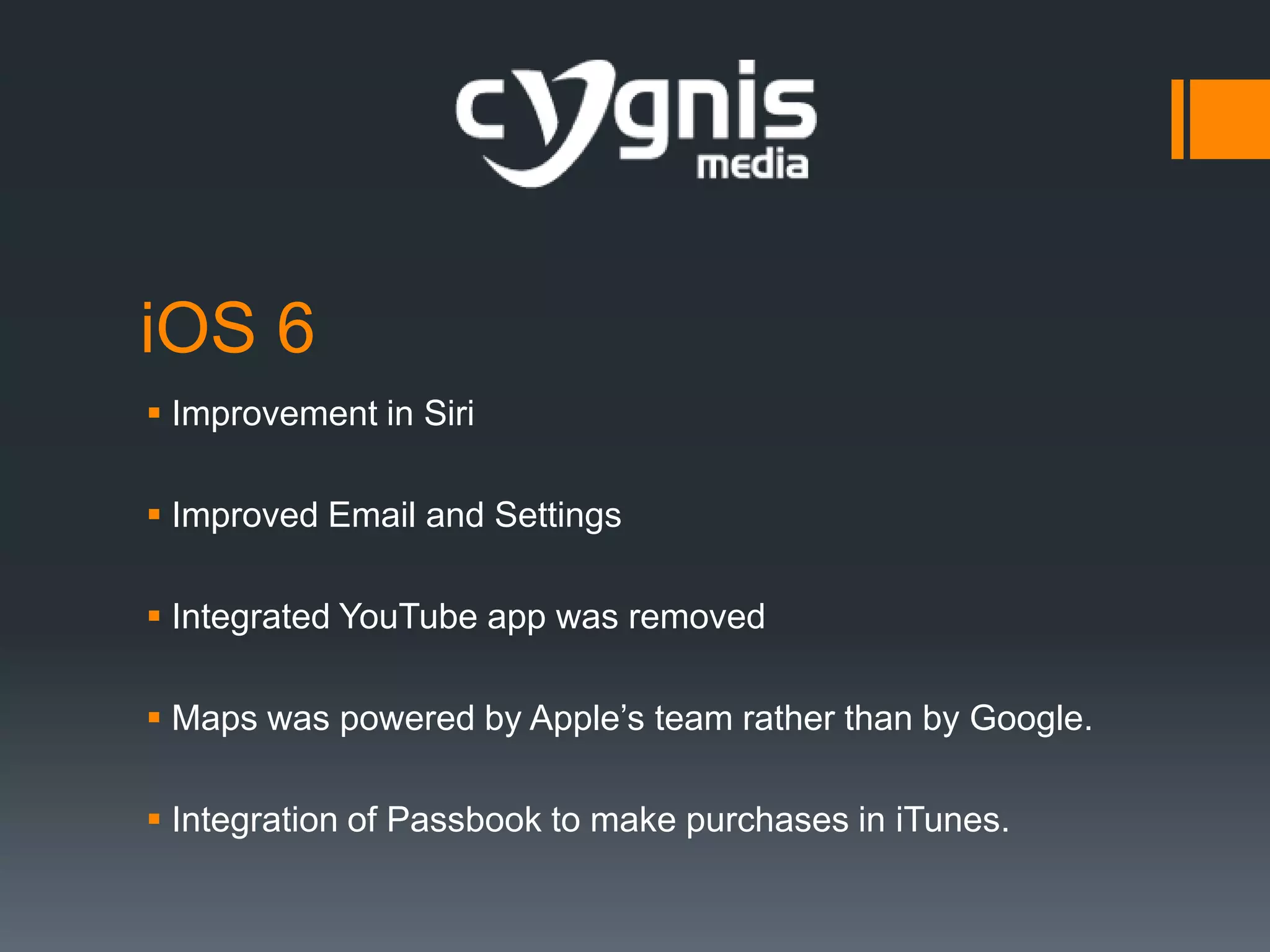 iOS 6
 Improvement in Siri
 Improved Email and Settings
 Integrated YouTube app was removed
 Maps was powered by Apple’s team rather than by Google.
 Integration of Passbook to make purchases in iTunes.

 