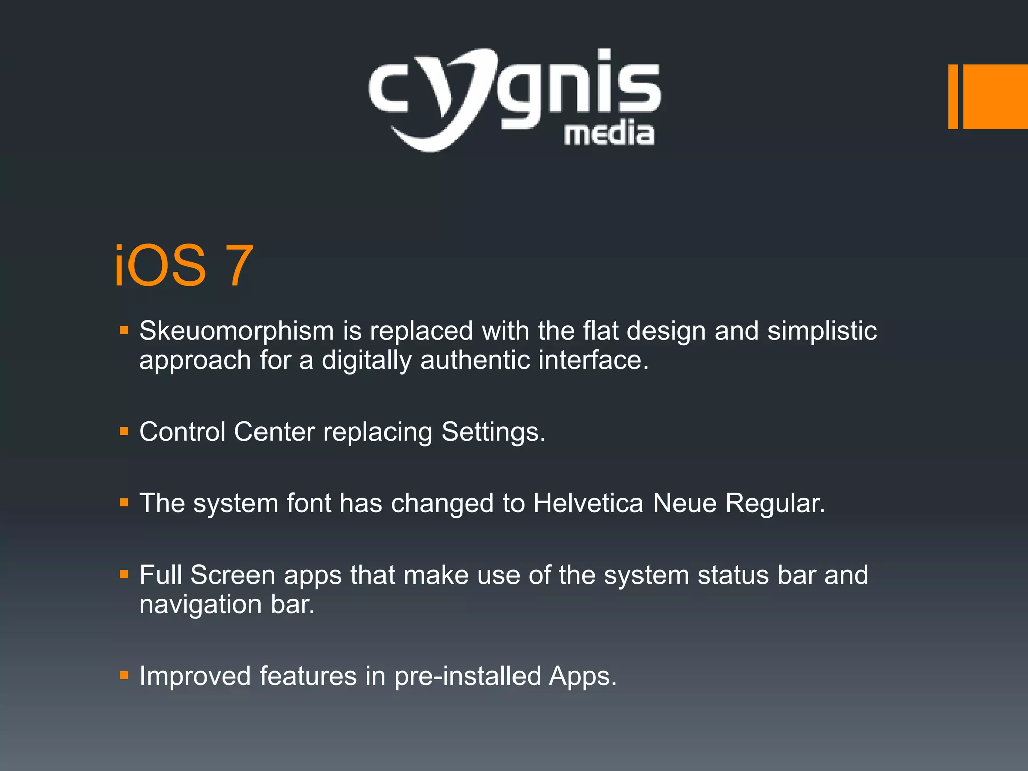 iOS 7
 Skeuomorphism is replaced with the flat design and simplistic
approach for a digitally authentic interface.
 Control Center replacing Settings.
 The system font has changed to Helvetica Neue Regular.
 Full Screen apps that make use of the system status bar and
navigation bar.
 Improved features in pre-installed Apps.

 
