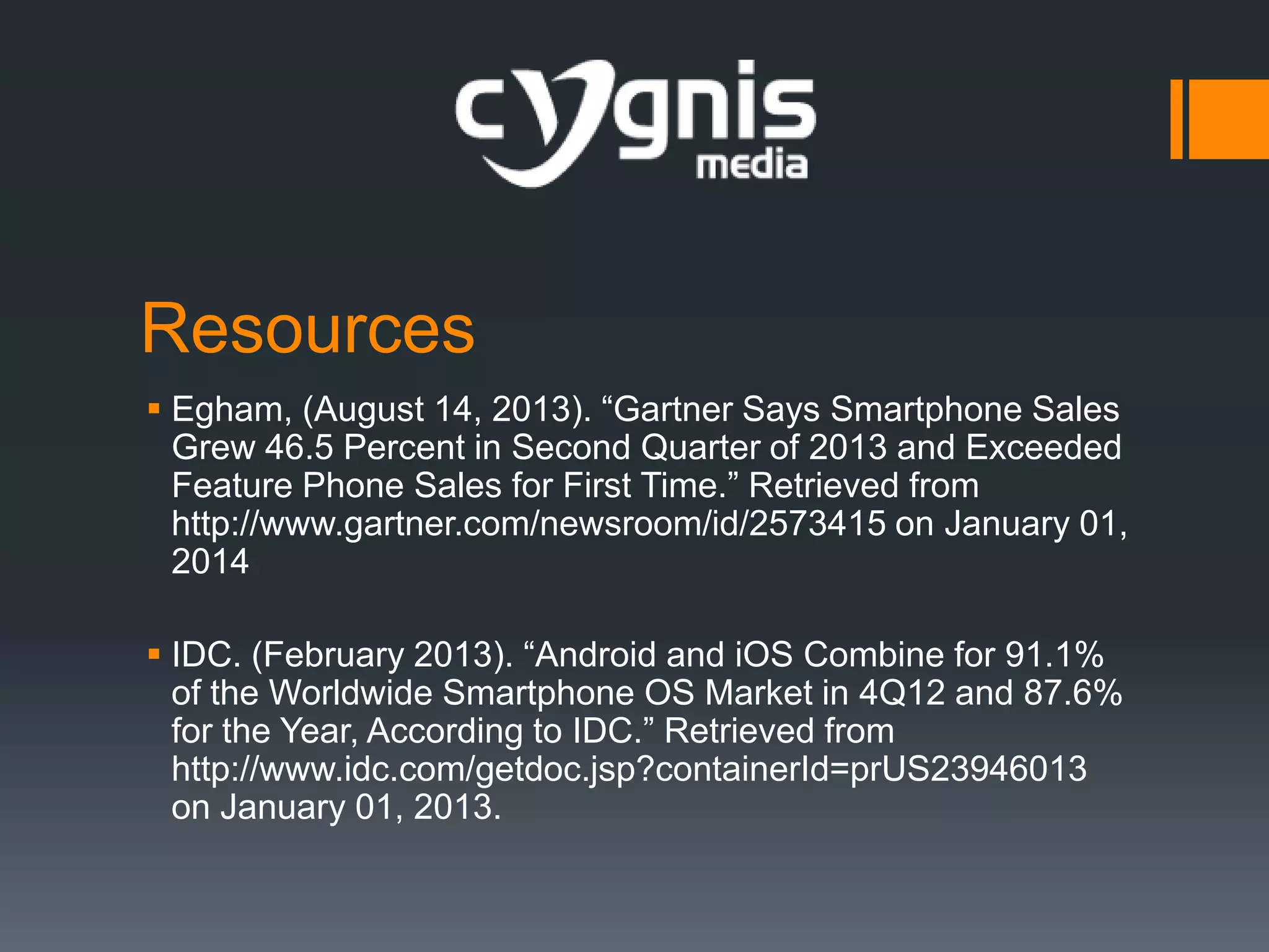 Resources
 Egham, (August 14, 2013). “Gartner Says Smartphone Sales
Grew 46.5 Percent in Second Quarter of 2013 and Exceeded
Feature Phone Sales for First Time.” Retrieved from
http://www.gartner.com/newsroom/id/2573415 on January 01,
2014
 IDC. (February 2013). “Android and iOS Combine for 91.1%
of the Worldwide Smartphone OS Market in 4Q12 and 87.6%
for the Year, According to IDC.” Retrieved from
http://www.idc.com/getdoc.jsp?containerId=prUS23946013
on January 01, 2013.

 