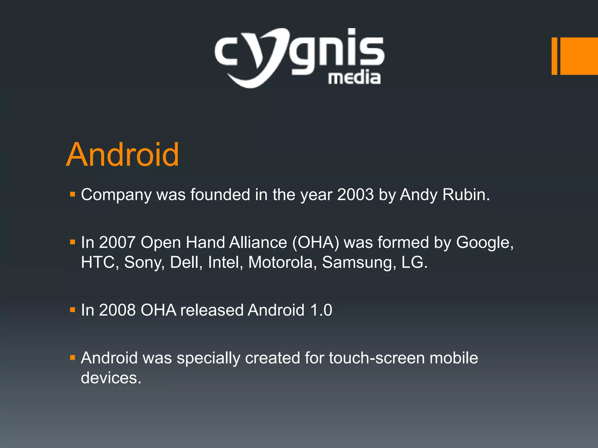 Android
 Company was founded in the year 2003 by Andy Rubin.
 In 2007 Open Hand Alliance (OHA) was formed by Google,
HTC, Sony, Dell, Intel, Motorola, Samsung, LG.
 In 2008 OHA released Android 1.0
 Android was specially created for touch-screen mobile
devices.

 