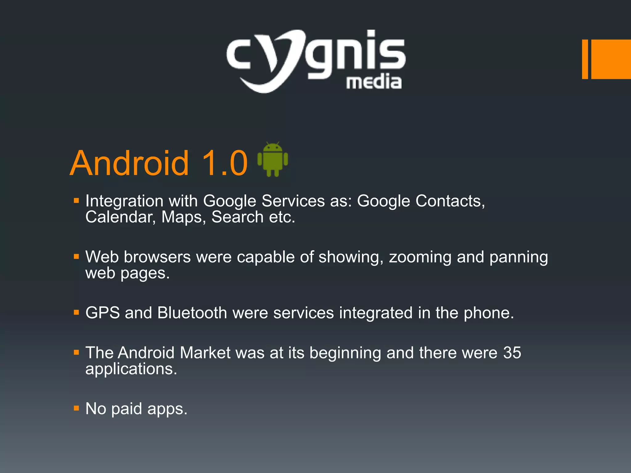 Android 1.0
 Integration with Google Services as: Google Contacts,
Calendar, Maps, Search etc.
 Web browsers were capable of showing, zooming and panning
web pages.
 GPS and Bluetooth were services integrated in the phone.
 The Android Market was at its beginning and there were 35
applications.
 No paid apps.

 