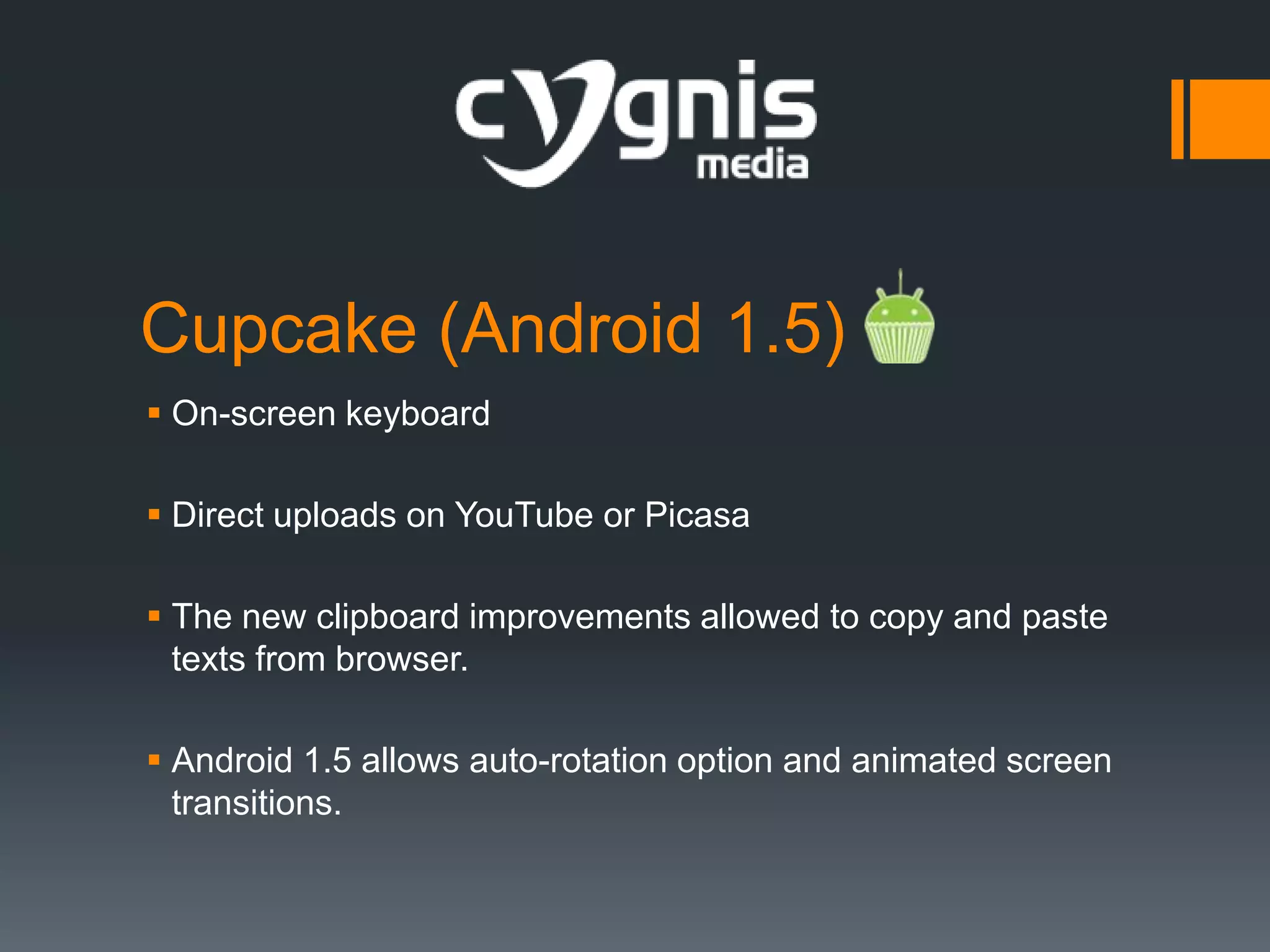 Cupcake (Android 1.5)
 On-screen keyboard
 Direct uploads on YouTube or Picasa
 The new clipboard improvements allowed to copy and paste
texts from browser.
 Android 1.5 allows auto-rotation option and animated screen
transitions.

 