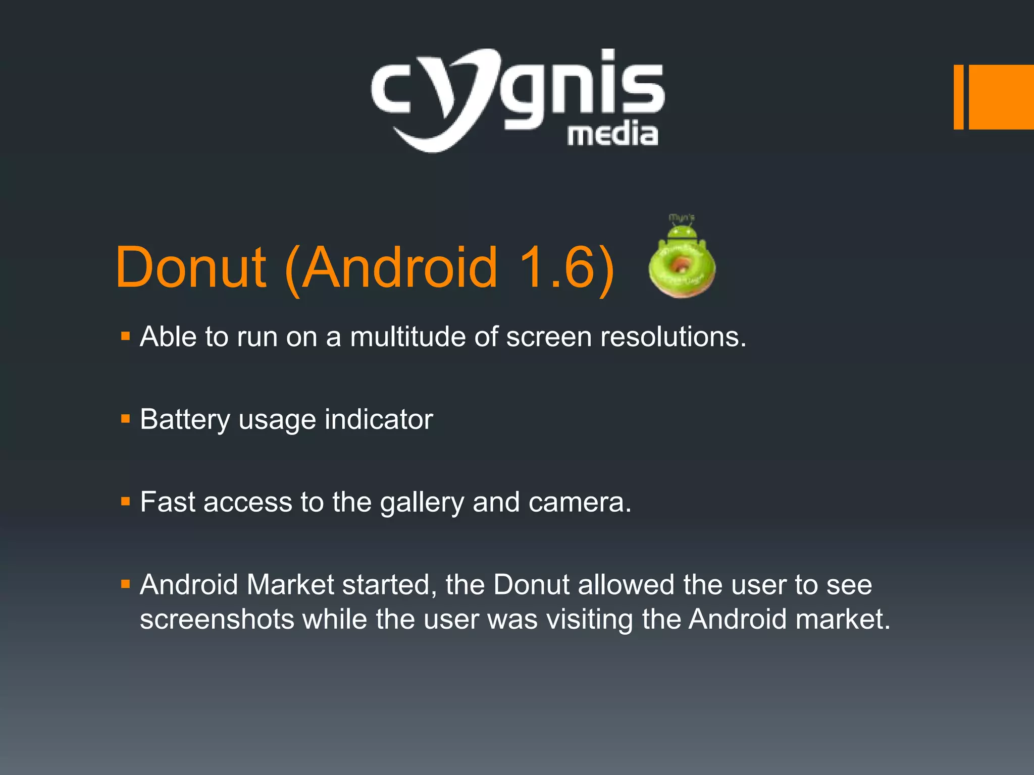 Donut (Android 1.6)
 Able to run on a multitude of screen resolutions.
 Battery usage indicator
 Fast access to the gallery and camera.
 Android Market started, the Donut allowed the user to see
screenshots while the user was visiting the Android market.

 