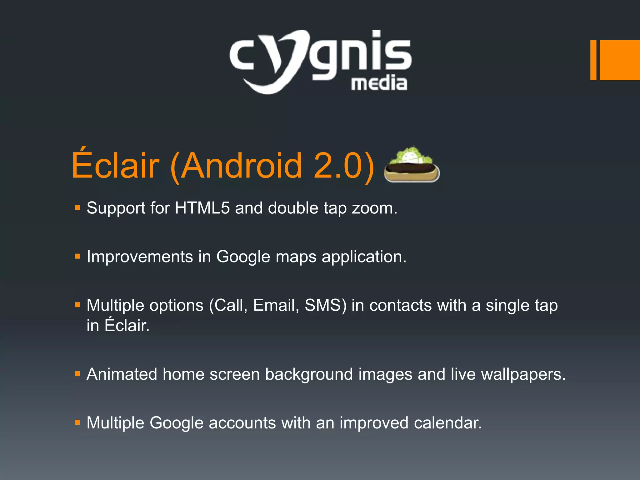 Éclair (Android 2.0)
 Support for HTML5 and double tap zoom.
 Improvements in Google maps application.
 Multiple options (Call, Email, SMS) in contacts with a single tap
in Éclair.
 Animated home screen background images and live wallpapers.
 Multiple Google accounts with an improved calendar.

 