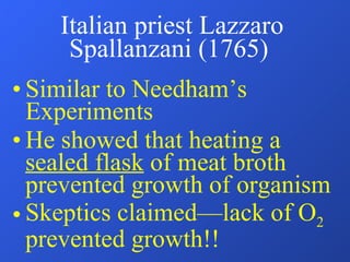 Italian priest Lazzaro Spallanzani (1765)  Similar to Needham’s Experiments He showed that heating a  sealed flask  of meat broth prevented growth of organism Skeptics claimed—lack of O 2  prevented growth!! 