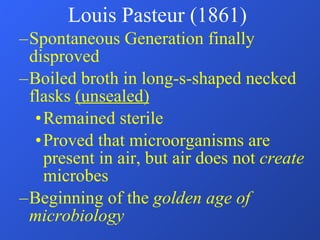 Spontaneous Generation finally disproved Boiled broth in long-s-shaped necked flasks  (unsealed) Remained sterile Proved that microorganisms are present in air, but air does not  create  microbes Beginning of the  golden age of microbiology  Louis Pasteur (1861) 