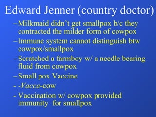 Edward Jenner (country doctor) Milkmaid didn’t get smallpox b/c they contracted the milder form of cowpox Immune system cannot distinguish btw cowpox/smallpox Scratched a farmboy w/ a needle bearing fluid from cowpox Small pox Vaccine -Vacca -cow Vaccination w/ cowpox provided immunity  for smallpox 
