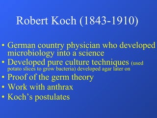 Robert Koch (1843-1910) German country physician who developed microbiology into a science Developed pure culture techniques  (used potato slices to grow bacteria) developed agar later on Proof of the germ theory Work with anthrax Koch’s postulates 
