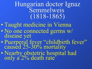 Hungarian doctor Ignaz Semmelweis  (1818-1865) Taught medicine in Vienna No one connected germs w/ disease yet Puerperal fever “childbirth fever” caused 25-30% mortality Nearby obstetric hospital had only a 2% death rate 