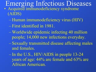 Acquired immunodeficiency syndrome (AIDS) Human immunodeficiency virus (HIV) First identified in 1981. Worldwide epidemic infecting 40 million people; 14,000 new infections everyday. Sexually transmitted disease affecting males and females. In the U.S., HIV/AIDS in people 13-24 years of age: 44% are female and 63% are African American. Emerging Infectious Diseases 