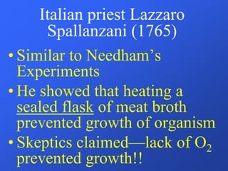 Italian priest Lazzaro
Spallanzani (1765)
• Similar to Needham’s
Experiments
• He showed that heating a
sealed flask of meat broth
prevented growth of organism
• Skeptics claimed—lack of O2
prevented growth!!
 