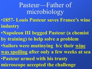 Pasteur—Father of
microbiology
•1857- Louis Pasteur saves France’s wine
industry
•Napoleon III begged Pasteur (a chemist
by training) to help solve a problem
•Sailors were mutinying b/c their wine
was spoiling after only a few weeks at sea
•Pasteur armed with his trusty
microscope accepted the challenge
 