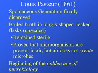 –Spontaneous Generation finally
disproved
–Boiled broth in long-s-shaped necked
flasks (unsealed)
•Remained sterile
•Proved that microorganisms are
present in air, but air does not create
microbes
–Beginning of the golden age of
microbiology
Louis Pasteur (1861)
 