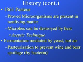 History (cont.)
• 1861 Pasteur
–Proved Microorganisms are present in
nonliving matter
–Microbes can be destroyed by heat
•Aseptic Technique
• Fermentation mediated by yeast, not air
–Pasteurization to prevent wine and beer
spoilage (by bacteria)
 