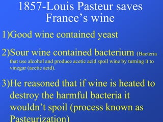 1857-Louis Pasteur saves
France’s wine
1)Good wine contained yeast
2)Sour wine contained bacterium (Bacteria
that use alcohol and produce acetic acid spoil wine by turning it to
vinegar (acetic acid).
3)He reasoned that if wine is heated to
destroy the harmful bacteria it
wouldn’t spoil (process known as
 