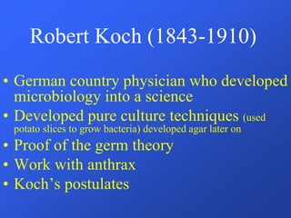 Robert Koch (1843-1910)
• German country physician who developed
microbiology into a science
• Developed pure culture techniques (used
potato slices to grow bacteria) developed agar later on
• Proof of the germ theory
• Work with anthrax
• Koch’s postulates
 