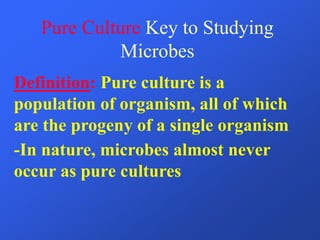 Pure Culture Key to Studying
Microbes
Definition: Pure culture is a
population of organism, all of which
are the progeny of a single organism
-In nature, microbes almost never
occur as pure cultures
 
