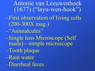 Antonie van Leeuwenhoek
(1677) (“layu-wen-hook”)
–First observation of living cells
(200-300X mag.)
–“Animalcules”
–Single lens Microscope (Self
made)—simple microscope
–Tooth plaque
–Rain water
–Diarrheal feces
 