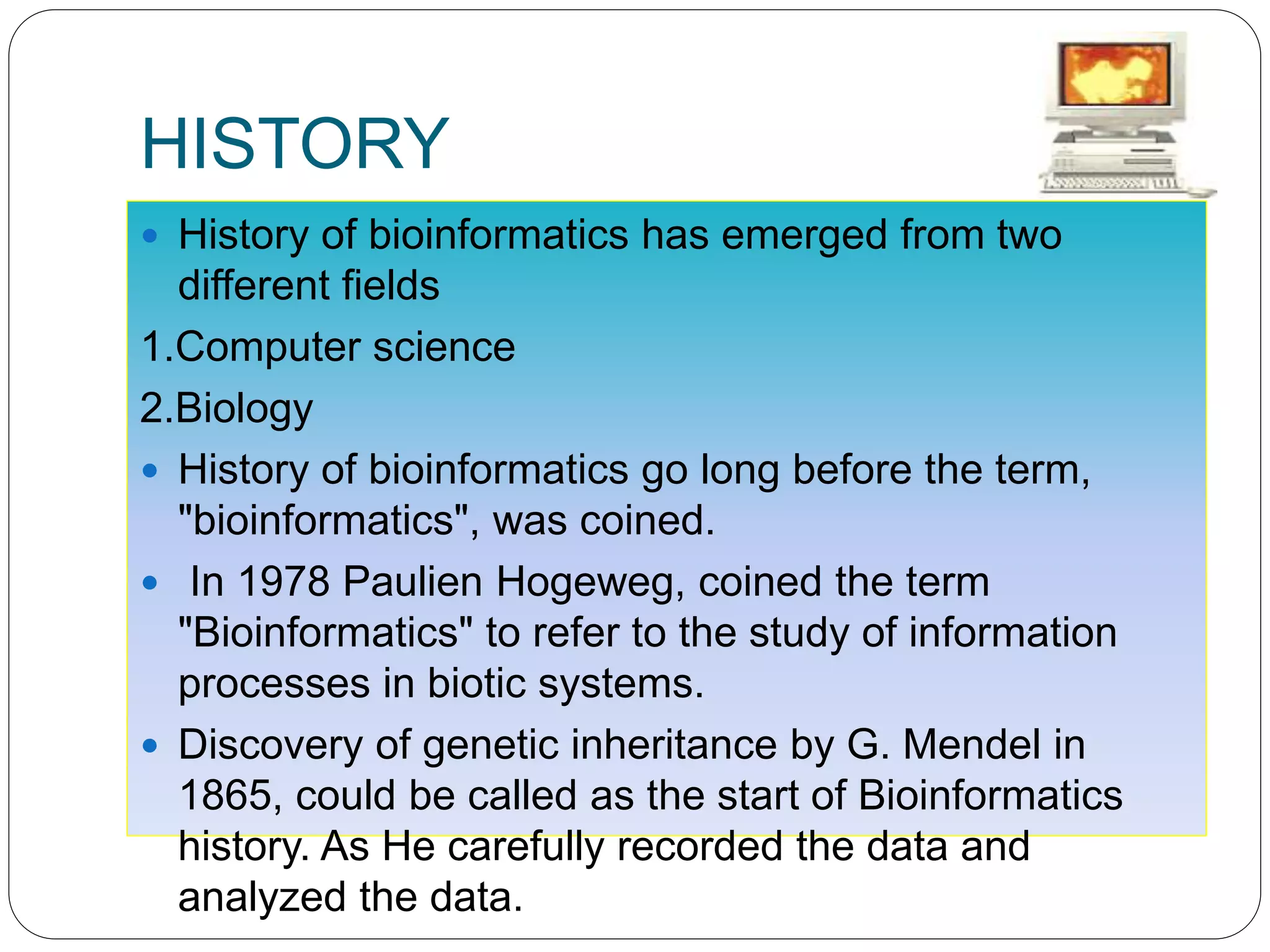 HISTORY
 History of bioinformatics has emerged from two
different fields
1.Computer science
2.Biology
 History of bioinformatics go long before the term,
"bioinformatics", was coined.
 In 1978 Paulien Hogeweg, coined the term
"Bioinformatics" to refer to the study of information
processes in biotic systems.
 Discovery of genetic inheritance by G. Mendel in
1865, could be called as the start of Bioinformatics
history. As He carefully recorded the data and
analyzed the data.
 