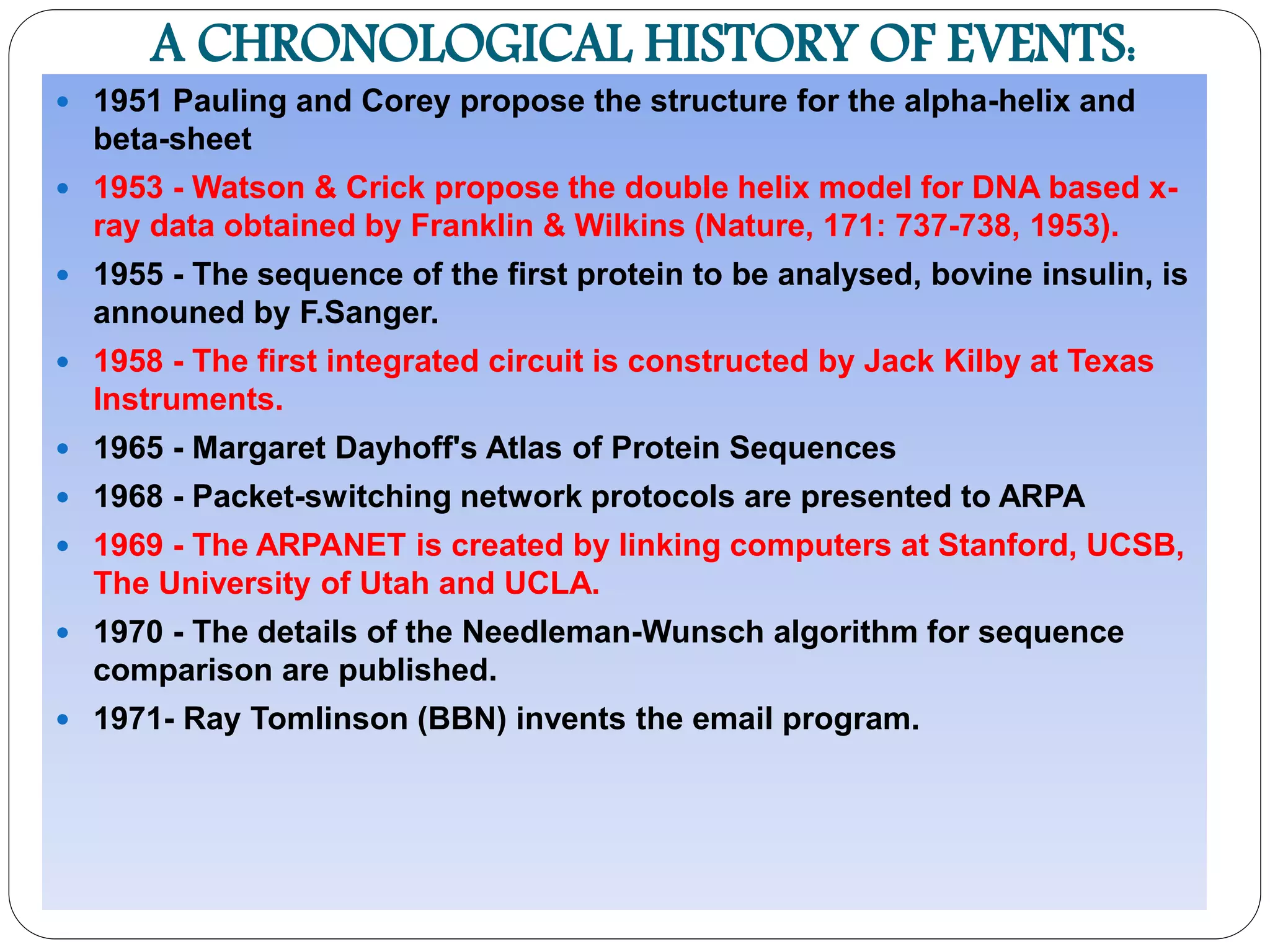 A CHRONOLOGICAL HISTORY OF EVENTS:
 1951 Pauling and Corey propose the structure for the alpha-helix and
beta-sheet
 1953 - Watson & Crick propose the double helix model for DNA based x-
ray data obtained by Franklin & Wilkins (Nature, 171: 737-738, 1953).
 1955 - The sequence of the first protein to be analysed, bovine insulin, is
announed by F.Sanger.
 1958 - The first integrated circuit is constructed by Jack Kilby at Texas
Instruments.
 1965 - Margaret Dayhoff's Atlas of Protein Sequences
 1968 - Packet-switching network protocols are presented to ARPA
 1969 - The ARPANET is created by linking computers at Stanford, UCSB,
The University of Utah and UCLA.
 1970 - The details of the Needleman-Wunsch algorithm for sequence
comparison are published.
 1971- Ray Tomlinson (BBN) invents the email program.
 