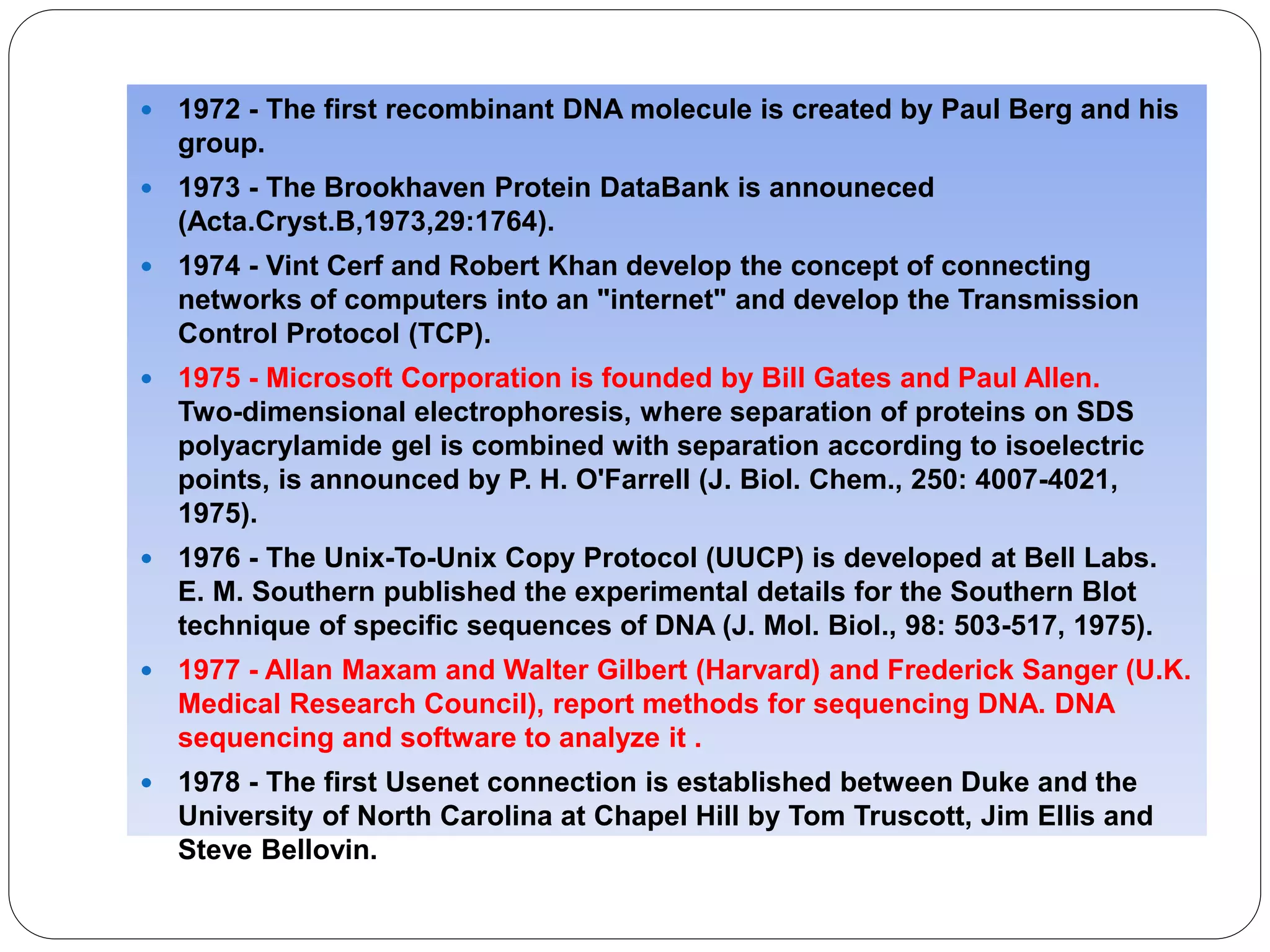  1972 - The first recombinant DNA molecule is created by Paul Berg and his
group.
 1973 - The Brookhaven Protein DataBank is announeced
(Acta.Cryst.B,1973,29:1764).
 1974 - Vint Cerf and Robert Khan develop the concept of connecting
networks of computers into an "internet" and develop the Transmission
Control Protocol (TCP).
 1975 - Microsoft Corporation is founded by Bill Gates and Paul Allen.
Two-dimensional electrophoresis, where separation of proteins on SDS
polyacrylamide gel is combined with separation according to isoelectric
points, is announced by P. H. O'Farrell (J. Biol. Chem., 250: 4007-4021,
1975).
 1976 - The Unix-To-Unix Copy Protocol (UUCP) is developed at Bell Labs.
E. M. Southern published the experimental details for the Southern Blot
technique of specific sequences of DNA (J. Mol. Biol., 98: 503-517, 1975).
 1977 - Allan Maxam and Walter Gilbert (Harvard) and Frederick Sanger (U.K.
Medical Research Council), report methods for sequencing DNA. DNA
sequencing and software to analyze it .
 1978 - The first Usenet connection is established between Duke and the
University of North Carolina at Chapel Hill by Tom Truscott, Jim Ellis and
Steve Bellovin.
 