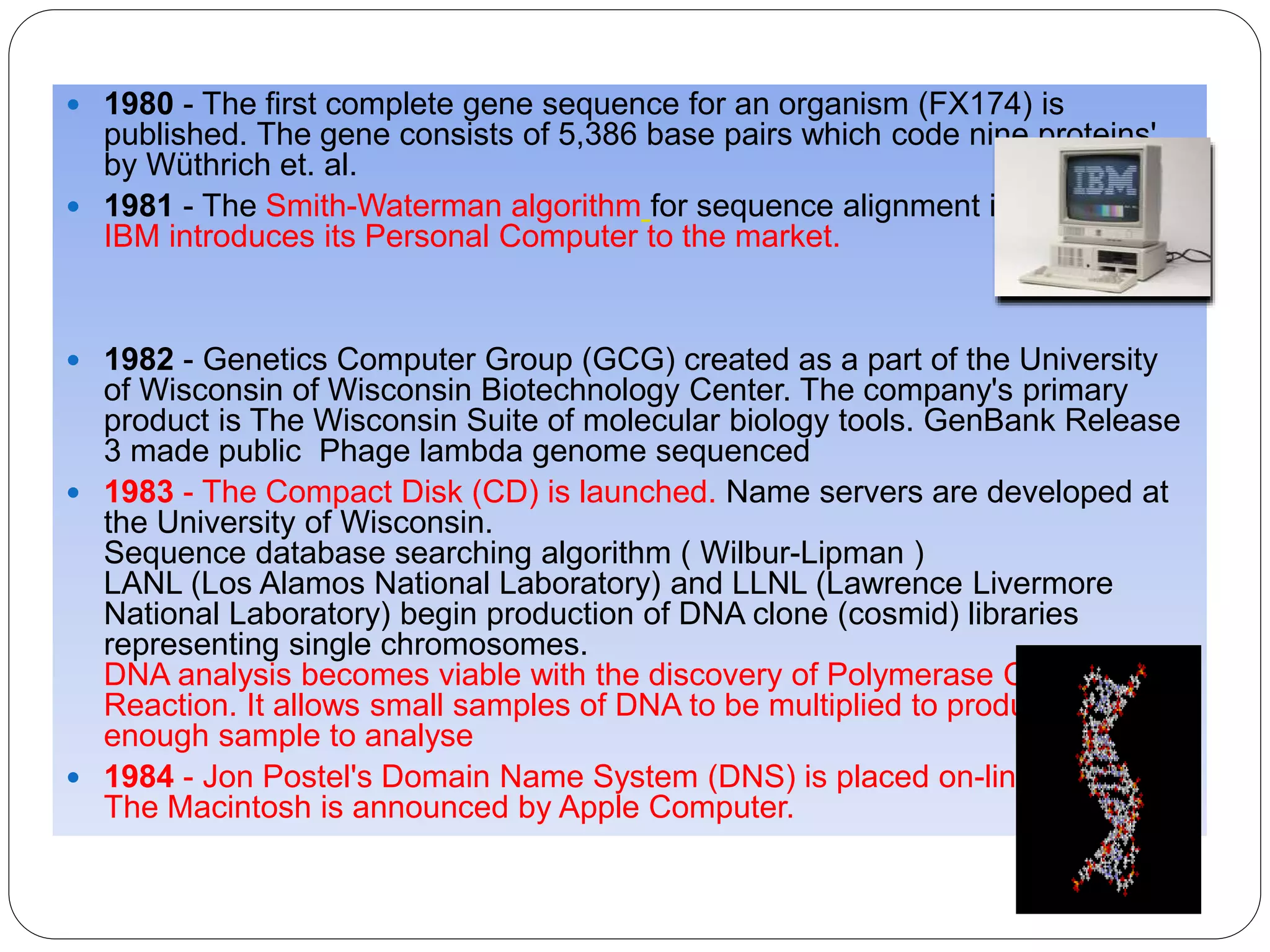  1980 - The first complete gene sequence for an organism (FX174) is
published. The gene consists of 5,386 base pairs which code nine proteins'
by Wüthrich et. al.
 1981 - The Smith-Waterman algorithm for sequence alignment is published.
IBM introduces its Personal Computer to the market.
 1982 - Genetics Computer Group (GCG) created as a part of the University
of Wisconsin of Wisconsin Biotechnology Center. The company's primary
product is The Wisconsin Suite of molecular biology tools. GenBank Release
3 made public Phage lambda genome sequenced
 1983 - The Compact Disk (CD) is launched. Name servers are developed at
the University of Wisconsin.
Sequence database searching algorithm ( Wilbur-Lipman )
LANL (Los Alamos National Laboratory) and LLNL (Lawrence Livermore
National Laboratory) begin production of DNA clone (cosmid) libraries
representing single chromosomes.
DNA analysis becomes viable with the discovery of Polymerase Chain
Reaction. It allows small samples of DNA to be multiplied to produce a large
enough sample to analyse
 1984 - Jon Postel's Domain Name System (DNS) is placed on-line.
The Macintosh is announced by Apple Computer.
 