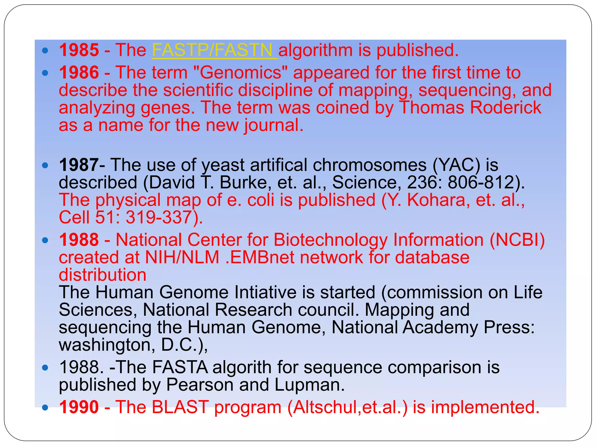  1985 - The FASTP/FASTN algorithm is published.
 1986 - The term "Genomics" appeared for the first time to
describe the scientific discipline of mapping, sequencing, and
analyzing genes. The term was coined by Thomas Roderick
as a name for the new journal.
 1987- The use of yeast artifical chromosomes (YAC) is
described (David T. Burke, et. al., Science, 236: 806-812).
The physical map of e. coli is published (Y. Kohara, et. al.,
Cell 51: 319-337).
 1988 - National Center for Biotechnology Information (NCBI)
created at NIH/NLM .EMBnet network for database
distribution
The Human Genome Intiative is started (commission on Life
Sciences, National Research council. Mapping and
sequencing the Human Genome, National Academy Press:
washington, D.C.),
 1988. -The FASTA algorith for sequence comparison is
published by Pearson and Lupman.
 1990 - The BLAST program (Altschul,et.al.) is implemented.
 