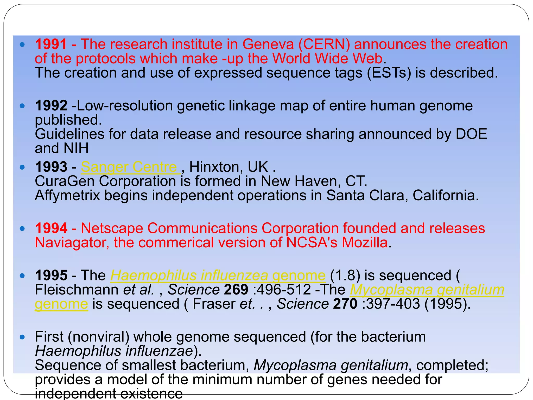  1991 - The research institute in Geneva (CERN) announces the creation
of the protocols which make -up the World Wide Web.
The creation and use of expressed sequence tags (ESTs) is described.
 1992 -Low-resolution genetic linkage map of entire human genome
published.
Guidelines for data release and resource sharing announced by DOE
and NIH
 1993 - Sanger Centre , Hinxton, UK .
CuraGen Corporation is formed in New Haven, CT.
Affymetrix begins independent operations in Santa Clara, California.
 1994 - Netscape Communications Corporation founded and releases
Naviagator, the commerical version of NCSA's Mozilla.
 1995 - The Haemophilus influenzea genome (1.8) is sequenced (
Fleischmann et al. , Science 269 :496-512 -The Mycoplasma genitalium
genome is sequenced ( Fraser et. . , Science 270 :397-403 (1995).
 First (nonviral) whole genome sequenced (for the bacterium
Haemophilus influenzae).
Sequence of smallest bacterium, Mycoplasma genitalium, completed;
provides a model of the minimum number of genes needed for
independent existence
 