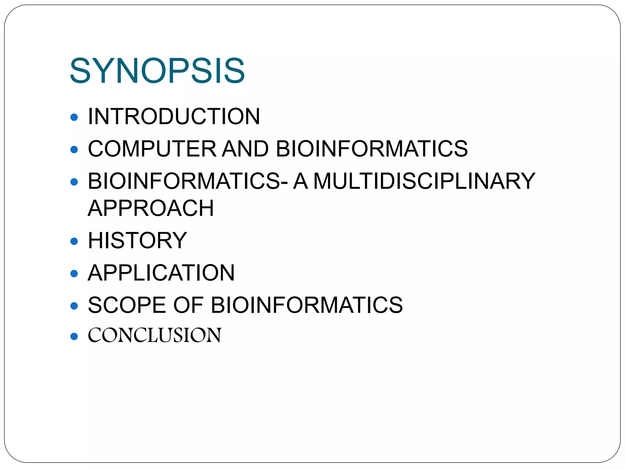 SYNOPSIS
 INTRODUCTION
 COMPUTER AND BIOINFORMATICS
 BIOINFORMATICS- A MULTIDISCIPLINARY
APPROACH
 HISTORY
 APPLICATION
 SCOPE OF BIOINFORMATICS
 CONCLUSION
 