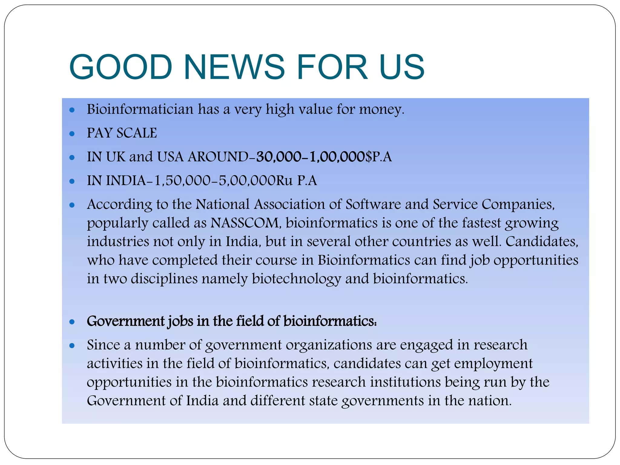 GOOD NEWS FOR US
 Bioinformatician has a very high value for money.
 PAY SCALE
 IN UK and USA AROUND-30,000-1,00,000$P.A
 IN INDIA-1,50,000-5,00,000Ru P.A
 According to the National Association of Software and Service Companies,
popularly called as NASSCOM, bioinformatics is one of the fastest growing
industries not only in India, but in several other countries as well. Candidates,
who have completed their course in Bioinformatics can find job opportunities
in two disciplines namely biotechnology and bioinformatics.
 Government jobs in the field of bioinformatics:
 Since a number of government organizations are engaged in research
activities in the field of bioinformatics, candidates can get employment
opportunities in the bioinformatics research institutions being run by the
Government of India and different state governments in the nation.
 