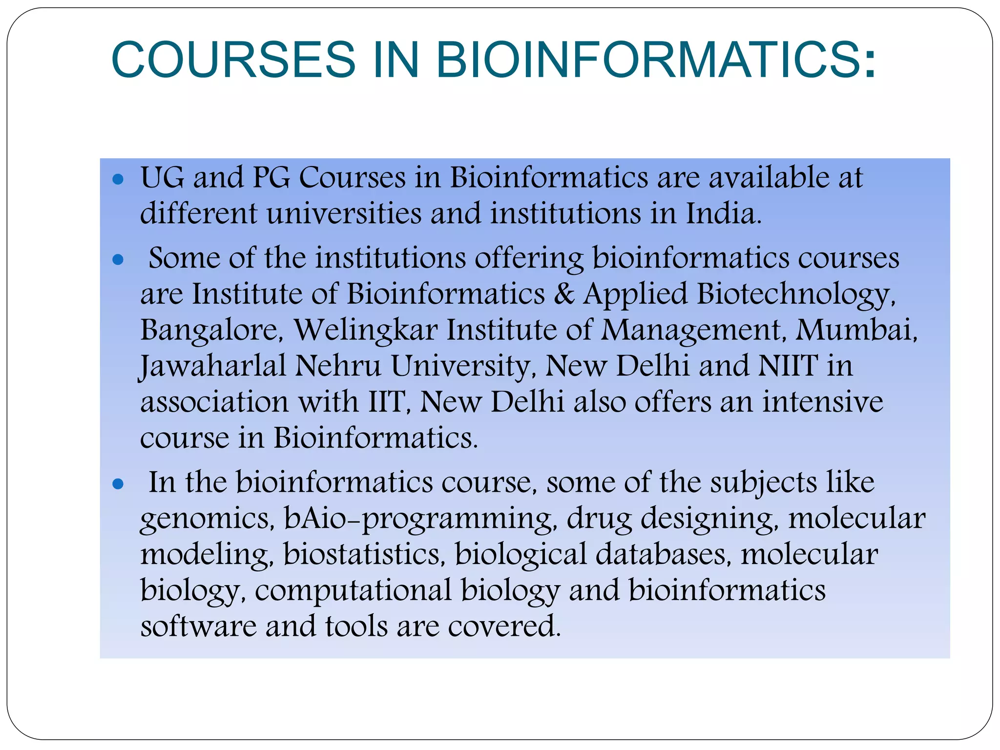 COURSES IN BIOINFORMATICS:
 UG and PG Courses in Bioinformatics are available at
different universities and institutions in India.
 Some of the institutions offering bioinformatics courses
are Institute of Bioinformatics & Applied Biotechnology,
Bangalore, Welingkar Institute of Management, Mumbai,
Jawaharlal Nehru University, New Delhi and NIIT in
association with IIT, New Delhi also offers an intensive
course in Bioinformatics.
 In the bioinformatics course, some of the subjects like
genomics, bAio-programming, drug designing, molecular
modeling, biostatistics, biological databases, molecular
biology, computational biology and bioinformatics
software and tools are covered.
 