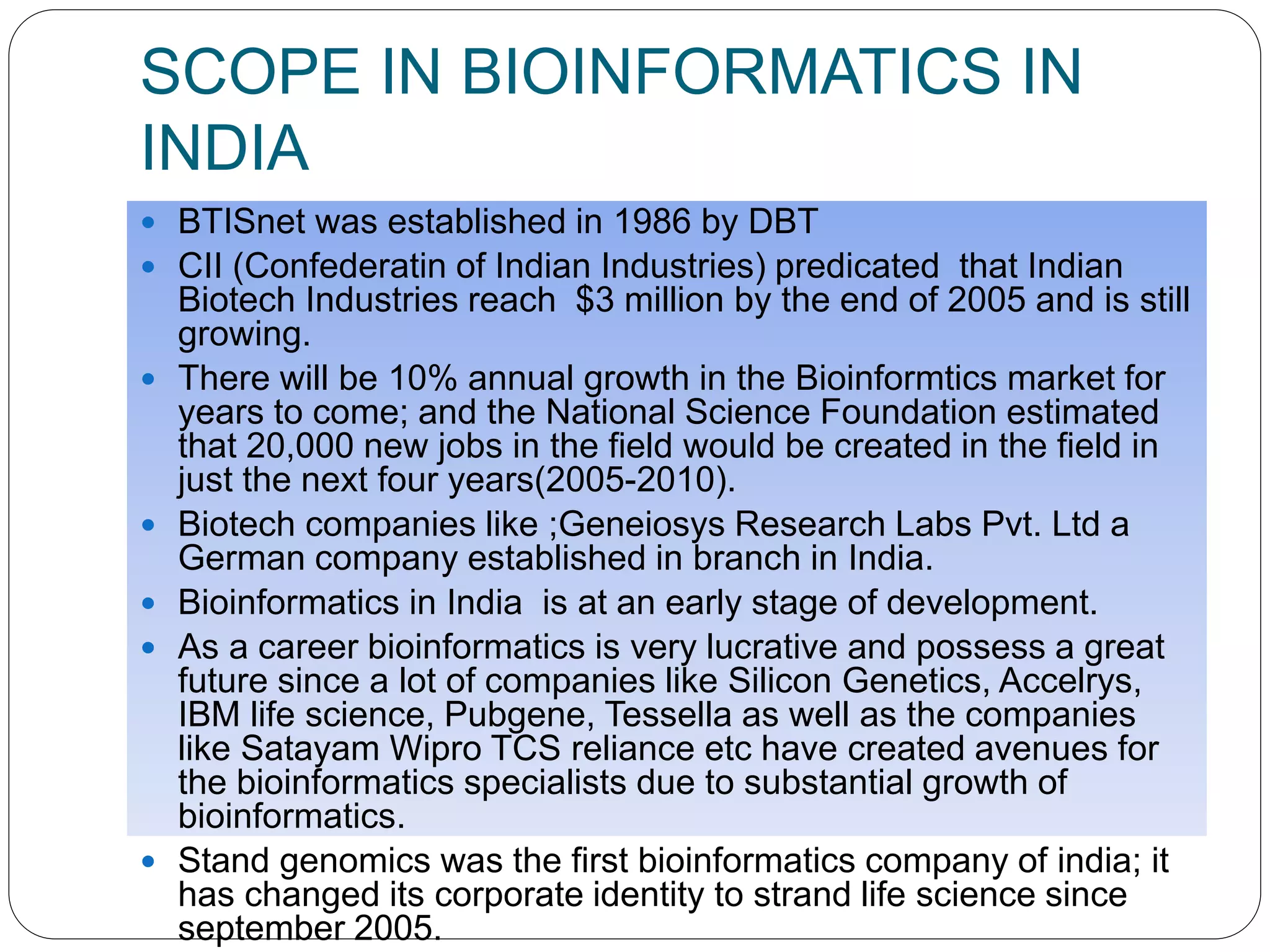 SCOPE IN BIOINFORMATICS IN
INDIA
 BTISnet was established in 1986 by DBT
 CII (Confederatin of Indian Industries) predicated that Indian
Biotech Industries reach $3 million by the end of 2005 and is still
growing.
 There will be 10% annual growth in the Bioinformtics market for
years to come; and the National Science Foundation estimated
that 20,000 new jobs in the field would be created in the field in
just the next four years(2005-2010).
 Biotech companies like ;Geneiosys Research Labs Pvt. Ltd a
German company established in branch in India.
 Bioinformatics in India is at an early stage of development.
 As a career bioinformatics is very lucrative and possess a great
future since a lot of companies like Silicon Genetics, Accelrys,
IBM life science, Pubgene, Tessella as well as the companies
like Satayam Wipro TCS reliance etc have created avenues for
the bioinformatics specialists due to substantial growth of
bioinformatics.
 Stand genomics was the first bioinformatics company of india; it
has changed its corporate identity to strand life science since
september 2005.
 