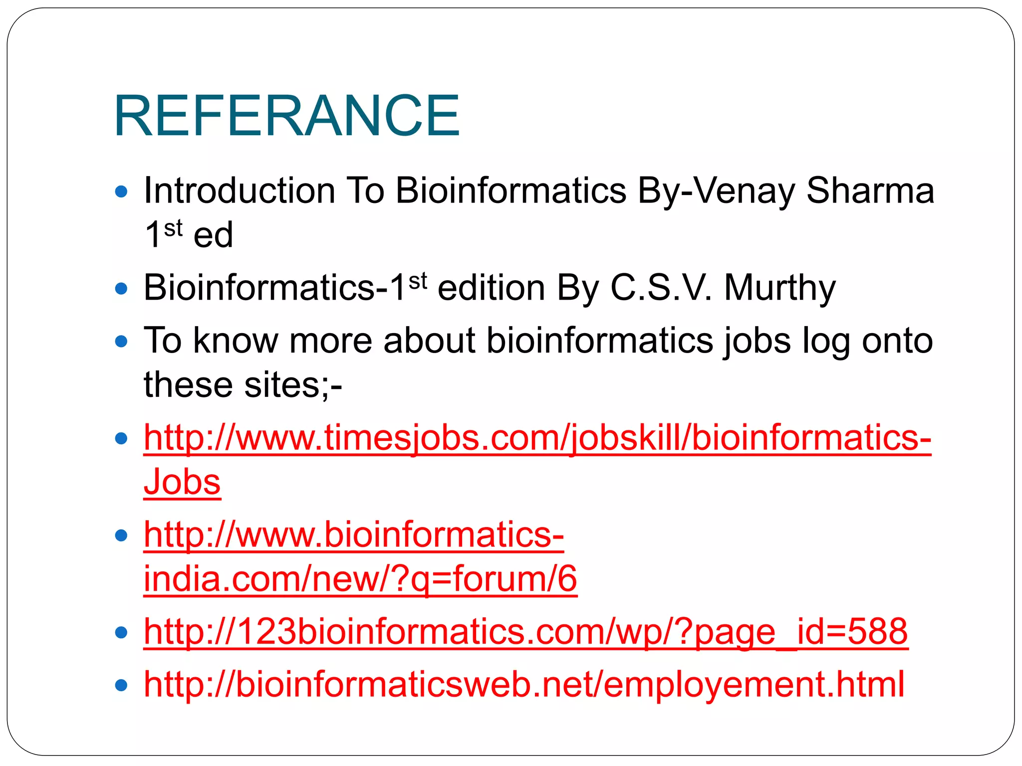 REFERANCE
 Introduction To Bioinformatics By-Venay Sharma
1st ed
 Bioinformatics-1st edition By C.S.V. Murthy
 To know more about bioinformatics jobs log onto
these sites;-
 http://www.timesjobs.com/jobskill/bioinformatics-
Jobs
 http://www.bioinformatics-
india.com/new/?q=forum/6
 http://123bioinformatics.com/wp/?page_id=588
 http://bioinformaticsweb.net/employement.html
 