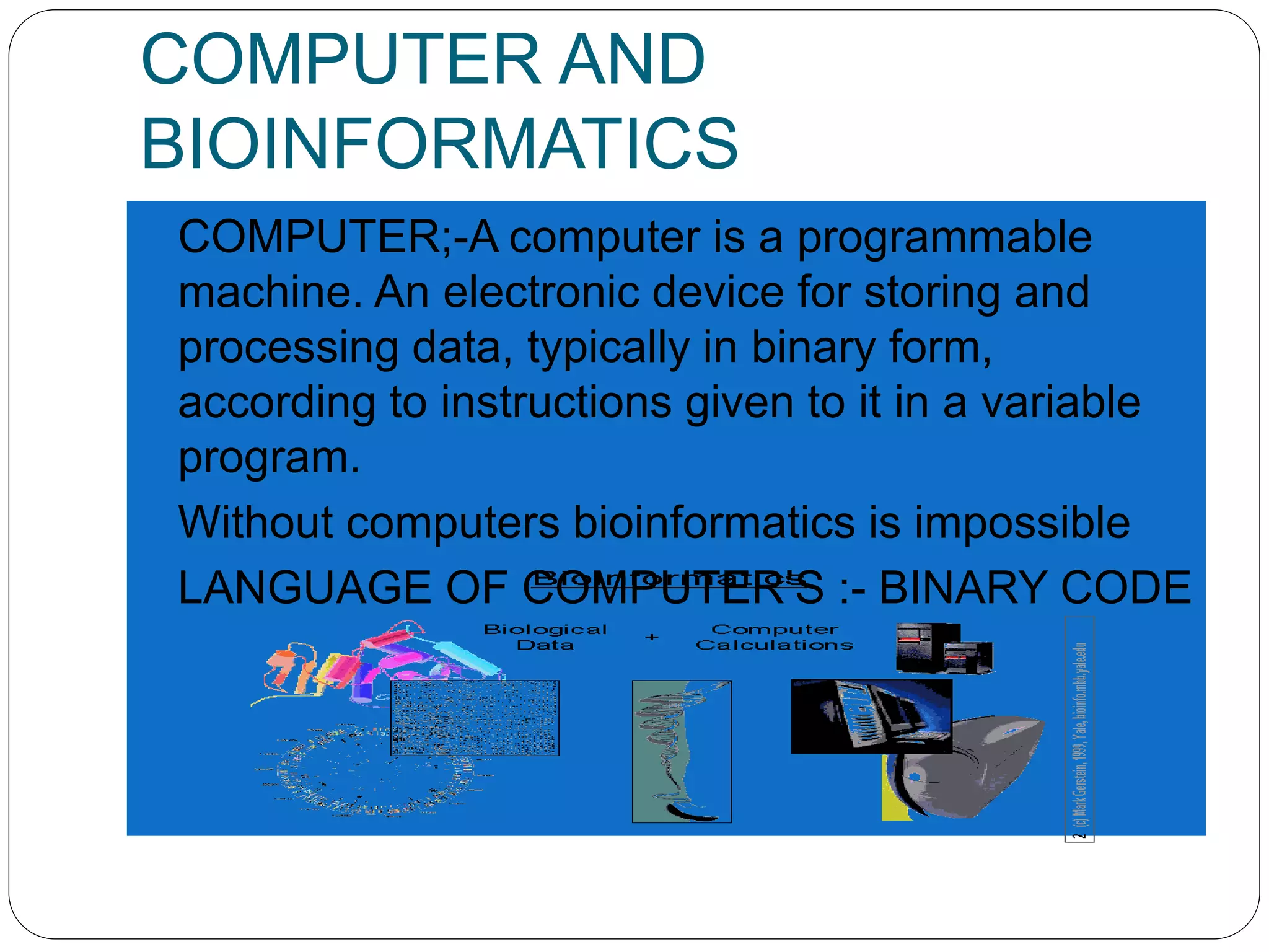 COMPUTER AND
BIOINFORMATICS
 COMPUTER;-A computer is a programmable
machine. An electronic device for storing and
processing data, typically in binary form,
according to instructions given to it in a variable
program.
 Without computers bioinformatics is impossible
 LANGUAGE OF COMPUTER’S :- BINARY CODE
 