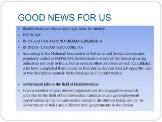 GOOD NEWS FOR US
 Bioinformatician has a very high value for money.
 PAY SCALE
 IN UK and USA AROUND-30,000-1,00,000$P.A
 IN INDIA-1,50,000-5,00,000Ru P.A
 According to the National Association of Software and Service Companies,
popularly called as NASSCOM, bioinformatics is one of the fastest growing
industries not only in India, but in several other countries as well. Candidates,
who have completed their course in Bioinformatics can find job opportunities
in two disciplines namely biotechnology and bioinformatics.
 Government jobs in the field of bioinformatics:
 Since a number of government organizations are engaged in research
activities in the field of bioinformatics, candidates can get employment
opportunities in the bioinformatics research institutions being run by the
Government of India and different state governments in the nation.
 