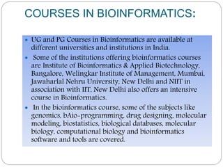 COURSES IN BIOINFORMATICS:
 UG and PG Courses in Bioinformatics are available at
different universities and institutions in India.
 Some of the institutions offering bioinformatics courses
are Institute of Bioinformatics & Applied Biotechnology,
Bangalore, Welingkar Institute of Management, Mumbai,
Jawaharlal Nehru University, New Delhi and NIIT in
association with IIT, New Delhi also offers an intensive
course in Bioinformatics.
 In the bioinformatics course, some of the subjects like
genomics, bAio-programming, drug designing, molecular
modeling, biostatistics, biological databases, molecular
biology, computational biology and bioinformatics
software and tools are covered.
 