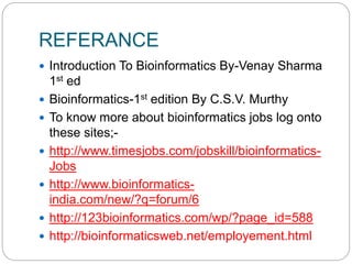 REFERANCE
 Introduction To Bioinformatics By-Venay Sharma
1st ed
 Bioinformatics-1st edition By C.S.V. Murthy
 To know more about bioinformatics jobs log onto
these sites;-
 http://www.timesjobs.com/jobskill/bioinformatics-
Jobs
 http://www.bioinformatics-
india.com/new/?q=forum/6
 http://123bioinformatics.com/wp/?page_id=588
 http://bioinformaticsweb.net/employement.html
 