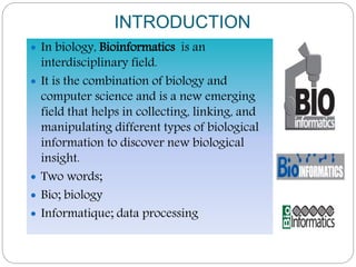 INTRODUCTION
 In biology, Bioinformatics is an
interdisciplinary field.
 It is the combination of biology and
computer science and is a new emerging
field that helps in collecting, linking, and
manipulating different types of biological
information to discover new biological
insight.
 Two words;
 Bio; biology
 Informatique; data processing
 