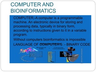COMPUTER AND
BIOINFORMATICS
 COMPUTER;-A computer is a programmable
machine. An electronic device for storing and
processing data, typically in binary form,
according to instructions given to it in a variable
program.
 Without computers bioinformatics is impossible
 LANGUAGE OF COMPUTER’S :- BINARY CODE
 