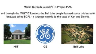 Martin Richards joined MIT’s Project MAC
and through the MULTICS project the Bell Labs people learned about this beautiful
language called BCPL - a language exactly to the taste of Ken and Dennis.
MIT GE Bell Labs
 