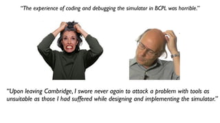 “The experience of coding and debugging the simulator in BCPL was horrible.”
“Upon leaving Cambridge, I swore never again to attack a problem with tools as
unsuitable as those I had suffered while designing and implementing the simulator.”
 