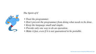 The Spirit of C
• Trust the programmer.
• Don't prevent the programmer from doing what needs to be done.
• Keep the language small and simple.
• Provide only one way to do an operation.
• Make it fast, even if it is not guaranteed to be portable.
http://www.open-std.org/jtc1/sc22/wg14/www/C99RationaleV5.10.pdf
 