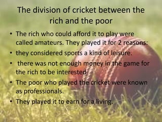The division of cricket between the
rich and the poor
• The rich who could afford it to play were
called amateurs. They played it for 2 reasons:
• they considered sports a kind of leisure.
• there was not enough money in the game for
the rich to be interested
• The poor who played the cricket were known
as professionals.
• They played it to earn for a living.

 