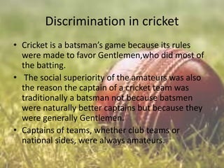 Discrimination in cricket
• Cricket is a batsman’s game because its rules
were made to favor Gentlemen,who did most of
the batting.
• The social superiority of the amateurs was also
the reason the captain of a cricket team was
traditionally a batsman not because batsmen
were naturally better captains but because they
were generally Gentlemen.
• Captains of teams, whether club teams or
national sides, were always amateurs.

 