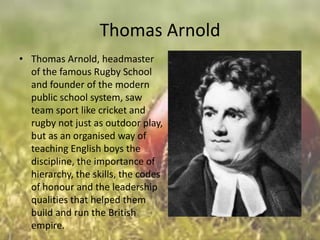 Thomas Arnold
• Thomas Arnold, headmaster
of the famous Rugby School
and founder of the modern
public school system, saw
team sport like cricket and
rugby not just as outdoor play,
but as an organised way of
teaching English boys the
discipline, the importance of
hierarchy, the skills, the codes
of honour and the leadership
qualities that helped them
build and run the British
empire.

 