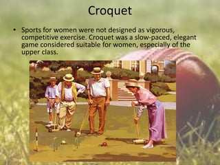 Croquet
• Sports for women were not designed as vigorous,
competitive exercise. Croquet was a slow-paced, elegant
game considered suitable for women, especially of the
upper class.

 