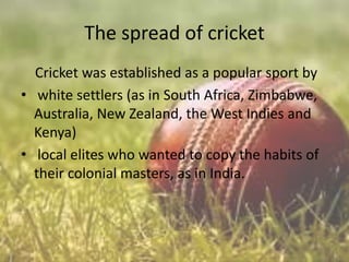 The spread of cricket
Cricket was established as a popular sport by
• white settlers (as in South Africa, Zimbabwe,
Australia, New Zealand, the West Indies and
Kenya)
• local elites who wanted to copy the habits of
their colonial masters, as in India.

 